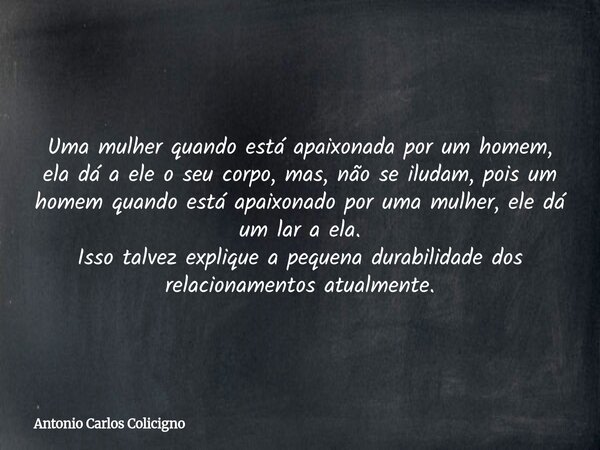 Uma mulher quando está apaixonada por um homem, ela dá a ele o seu corpo, mas, não se iludam, pois um homem quando está apaixonado por uma mulher, ele dá um lar... Frase de Antonio Carlos Colicigno.