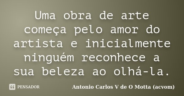 Uma obra de arte começa pelo amor do artista e inicialmente ninguém reconhece a sua beleza ao olhá-la.... Frase de Antonio Carlos V de O Motta (acvom).