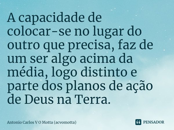 ⁠A capacidade de colocar-se no lugar do outro que precisa, faz de um ser algo acima da média, logo distinto e parte dos planos de ação de Deus na Terra.... Frase de Antonio Carlos V O Motta (acvomotta).