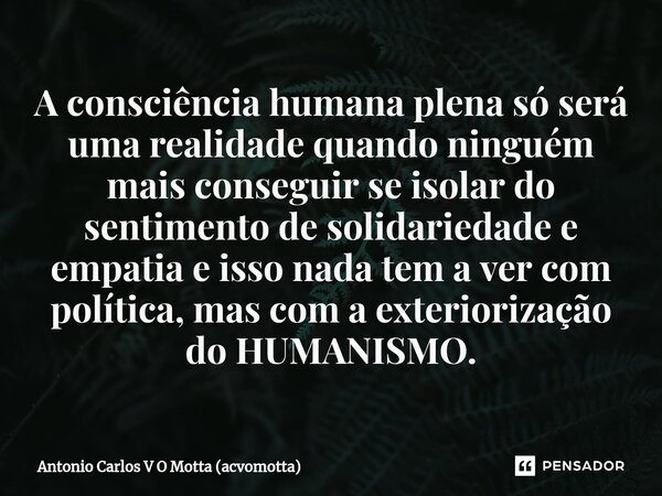 ⁠A consciência humana plena só será uma realidade quando ninguém mais conseguir se isolar do sentimento de solidariedade e empatia e isso nada tem a ver com pol... Frase de Antonio Carlos V O Motta (acvomotta).