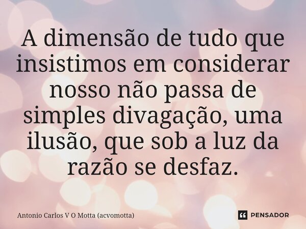 ⁠A dimensão de tudo que insistimos em considerar nosso não passa de simples divagação, uma ilusão, que sob a luz da razão se desfaz.... Frase de Antonio Carlos V O Motta (acvomotta).