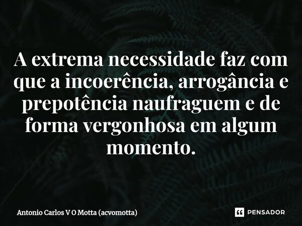 ⁠A extrema necessidade faz com que a incoerência, arrogância e prepotência naufraguem e de forma vergonhosa em algum momento.... Frase de Antonio Carlos V O Motta (acvomotta).