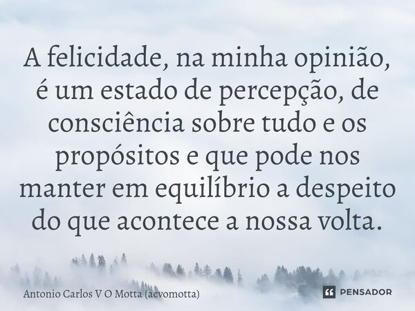 ⁠A felicidade, na minha opinião, é um estado de percepção, de consciência sobre tudo e os propósitos e que pode nos manter em equilíbrio a despeito do que acont... Frase de Antonio Carlos V O Motta (acvomotta).