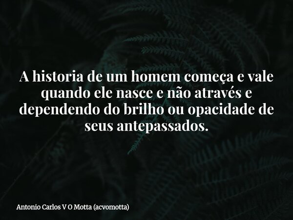 A historia de um homem começa e vale quando ele nasce e não através e dependendo do brilho ou opacidade de seus antepassados.... Frase de Antonio Carlos V O Motta (acvomotta).