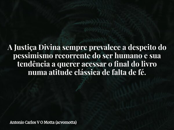 A Justiça Divina sempre prevalece a despeito do pessimismo recorrente do ser humano e sua tendência a querer acessar o final do livro numa atitude clássica de f... Frase de Antonio Carlos V O Motta (acvomotta).