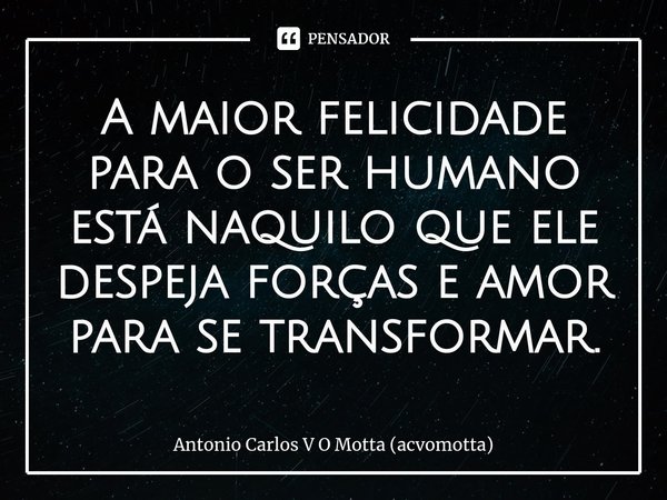 ⁠A maior felicidade para o ser humano está naquilo que ele despeja forças e amor para se transformar.... Frase de Antonio Carlos V O Motta (acvomotta).