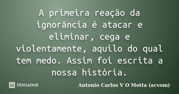 A primeira reação da ignorância é atacar e eliminar, cega e violentamente, aquilo do qual tem medo. Assim foi escrita a nossa história.... Frase de Antonio Carlos V O Motta (acvom).