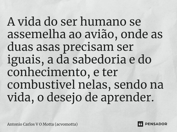 A vida do ser humano se assemelha ao avião, onde as duas asas precisam ser iguais, a da sabedoria e do conhecimento, e ter combustivel nelas, sendo na vida, o d... Frase de Antonio Carlos V O Motta (acvomotta).