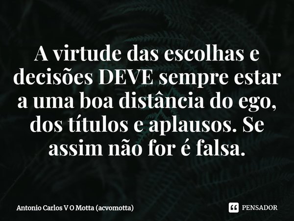 ⁠A virtude das escolhas e decisões DEVE sempre estar a uma boa distância do ego, dos títulos e aplausos. Se assim não for é falsa.... Frase de Antonio Carlos V O Motta (acvomotta).