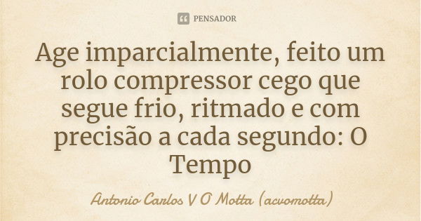 Age imparcialmente, feito um rolo compressor cego que segue frio, ritmado e com precisão a cada segundo: O Tempo... Frase de Antonio Carlos V O Motta (acvomotta).