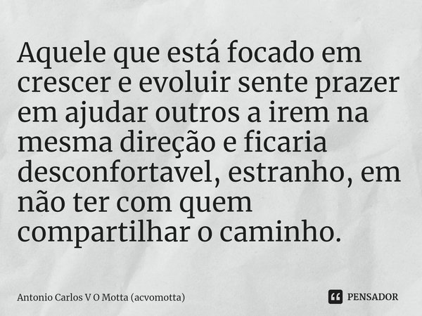 ⁠Aquele que está focado em crescer e evoluir sente prazer em ajudar outros a irem na mesma direção e ficaria desconfortavel, estranho, em não ter com quem compa... Frase de Antonio Carlos V O Motta (acvomotta).