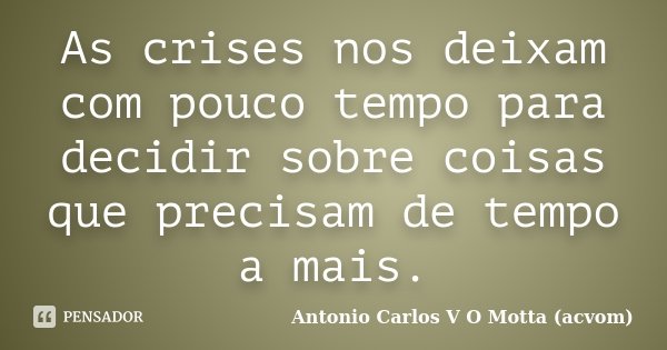 As crises nos deixam com pouco tempo para decidir sobre coisas que precisam de tempo a mais.... Frase de Antonio Carlos V O Motta (acvom).