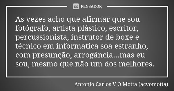 As vezes acho que afirmar que sou fotógrafo, artista plástico, escritor, percussionista, instrutor de boxe e técnico em informatica soa estranho, com presunção,... Frase de Antonio Carlos V O Motta (acvomotta).