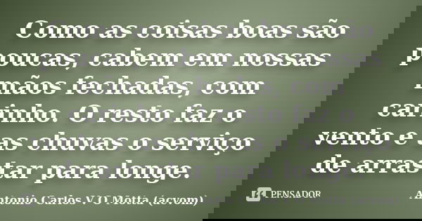 Como as coisas boas são poucas, cabem em nossas mãos fechadas, com carinho. O resto faz o vento e as chuvas o serviço de arrastar para longe.... Frase de Antonio Carlos V O Motta (acvom).
