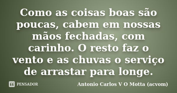 Como as coisas boas são poucas, cabem em nossas mãos fechadas, com carinho. O resto faz o vento e as chuvas o serviço de arrastar para longe.... Frase de Antonio Carlos V O Motta (acvom).