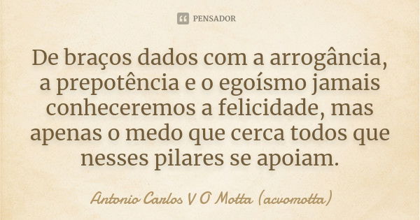 De braços dados com a arrogância, a prepotência e o egoísmo jamais conheceremos a felicidade, mas apenas o medo que cerca todos que nesses pilares se apoiam.... Frase de Antonio Carlos V O Motta (acvomotta).