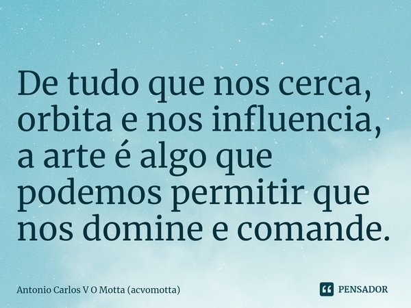 ⁠De tudo que nos cerca, orbita e nos influencia, a arte é algo que podemos permitir que nos domine e comande.... Frase de Antonio Carlos V O Motta (acvomotta).