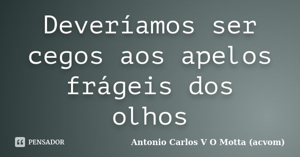 Deveríamos ser cegos aos apelos frágeis dos olhos... Frase de Antonio Carlos V O Motta (acvom).