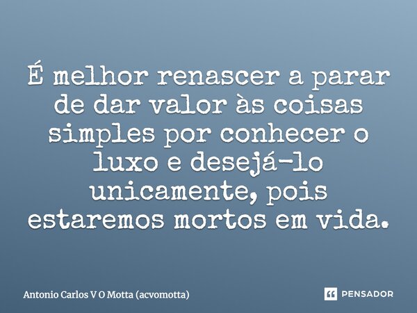 É melhor renascer a parar de dar valor às coisas simples por conhecer o luxo e desejá-lo unicamente, pois estaremos mortos em vida.... Frase de Antonio Carlos V O Motta (acvomotta).