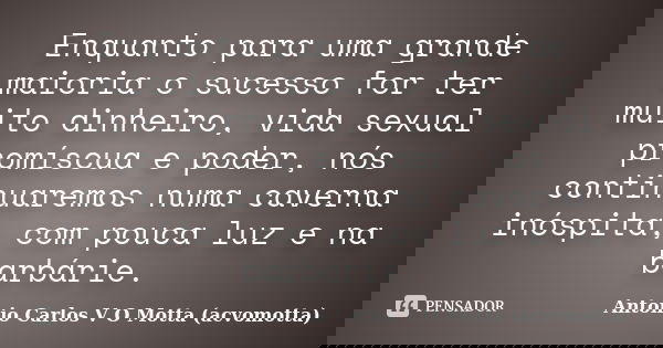 Enquanto para uma grande maioria o sucesso for ter muito dinheiro, vida sexual promíscua e poder, nós continuaremos numa caverna inóspita, com pouca luz e na ba... Frase de Antonio Carlos V O Motta (acvomotta).