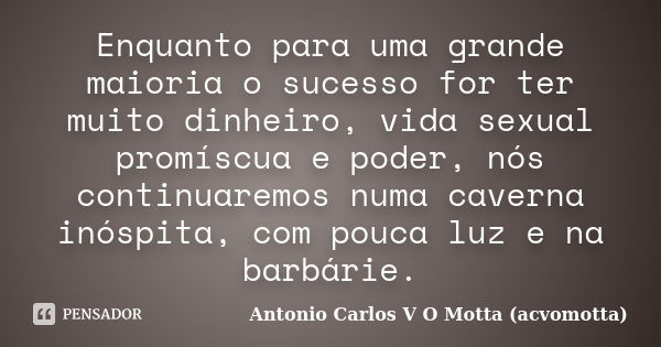 Enquanto para uma grande maioria o sucesso for ter muito dinheiro, vida sexual promíscua e poder, nós continuaremos numa caverna inóspita, com pouca luz e na ba... Frase de Antonio Carlos V O Motta (acvomotta).