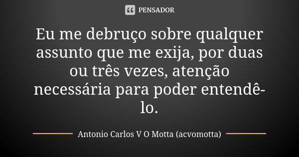 Eu me debruço sobre qualquer assunto que me exija, por duas ou três vezes, atenção necessária para poder entendê-lo.... Frase de Antonio Carlos V O Motta (acvomotta).