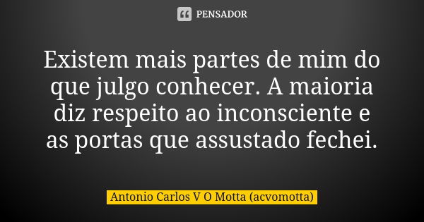 Existem mais partes de mim do que julgo conhecer. A maioria diz respeito ao inconsciente e as portas que assustado fechei.... Frase de Antonio Carlos V O Motta (acvomotta).