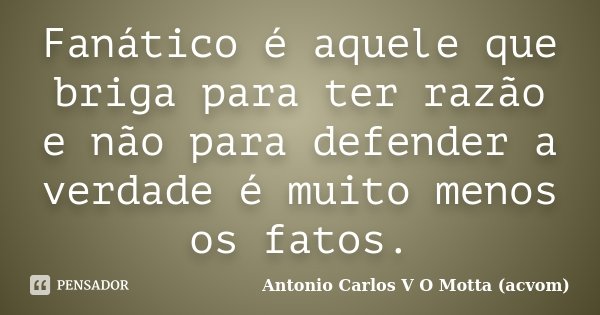 Fanático é aquele que briga para ter razão e não para defender a verdade é muito menos os fatos.... Frase de Antonio Carlos V O Motta (acvom).