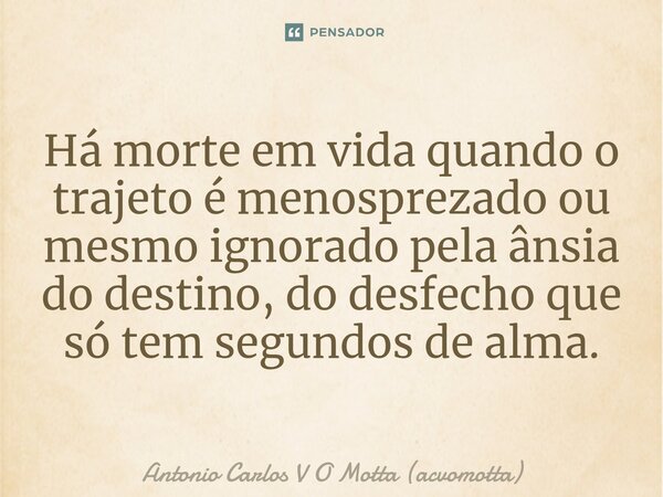 ⁠Há morte em vida quando o trajeto é menosprezado ou mesmo ignorado pela ânsia do destino, do desfecho que só tem segundos de alma.... Frase de Antonio Carlos V O Motta (acvomotta).