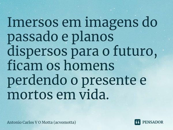 ⁠Imersos em imagens do passado e planos dispersos para o futuro, ficam os homens perdendo o presente e mortos em vida.... Frase de Antonio Carlos V O Motta (acvomotta).