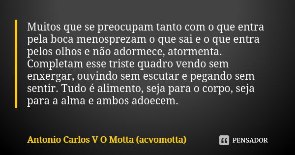 Muitos que se preocupam tanto com o que entra pela boca menosprezam o que sai e o que entra pelos olhos e não adormece, atormenta. Completam esse triste quadro ... Frase de Antonio Carlos V O Motta (acvomotta).