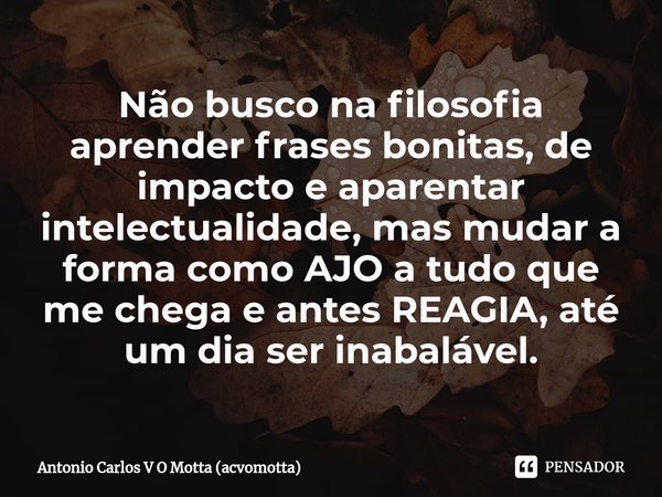 ⁠Não busco na filosofia aprender frases bonitas, de impacto e aparentar intelectualidade, mas mudar a forma como AJO a tudo que me chega e antes REAGIA, até um ... Frase de Antonio Carlos V O Motta (acvomotta).