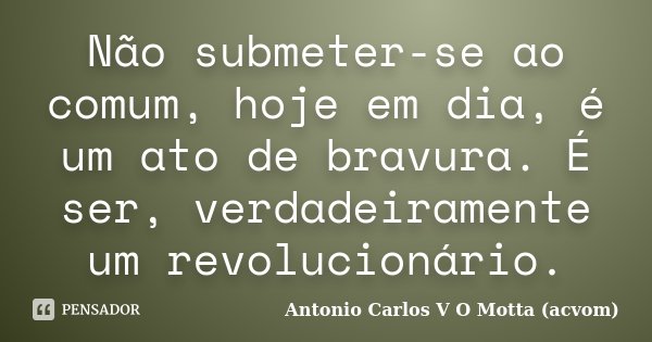 Não submeter-se ao comum, hoje em dia, é um ato de bravura. É ser, verdadeiramente um revolucionário.... Frase de Antonio Carlos V O Motta (acvom).
