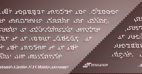 No espaço entre as frases que escrevo todos os dias, percebo a distância entre a velha e a nova idéia, a verdade de ontem e a de hoje. Sou um mutante... Frase de Antonio Carlos V O Motta (acvom).
