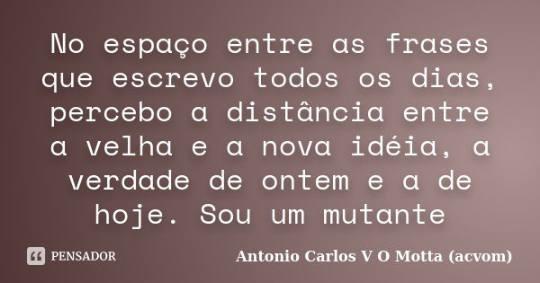 No espaço entre as frases que escrevo todos os dias, percebo a distância entre a velha e a nova idéia, a verdade de ontem e a de hoje. Sou um mutante... Frase de Antonio Carlos V O Motta (acvom).