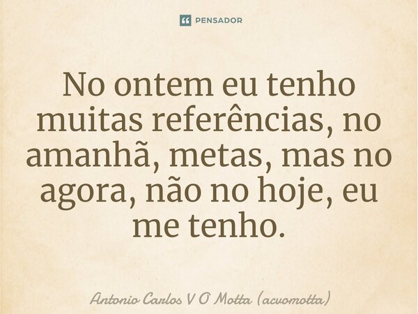 No ontem eu tenho muitas referências, no amanhã, metas, mas no agora, não no hoje, eu me tenho.... Frase de Antonio Carlos V O Motta (acvomotta).