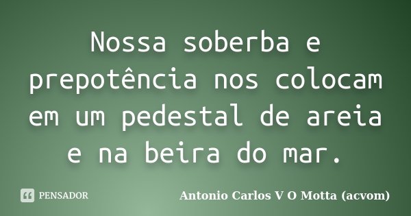 Nossa soberba e prepotência nos colocam em um pedestal de areia e na beira do mar.... Frase de Antonio Carlos V O Motta (acvom).