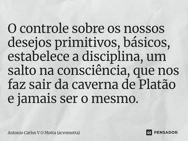 ⁠O controle sobre os nossos desejos primitivos, básicos, estabelece a disciplina, um salto na consciência, que nos faz sair da caverna de Platão e jamais ser o ... Frase de Antonio Carlos V O Motta (acvomotta).