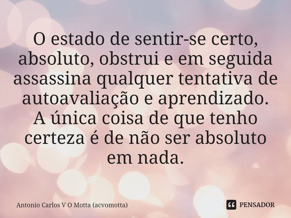 ⁠O estado de sentir-se certo, absoluto, obstrui e em seguida assassina qualquer tentativa de autoavaliação e aprendizado.
A única coisa de que tenho certeza é d... Frase de Antonio Carlos V O Motta (acvomotta).