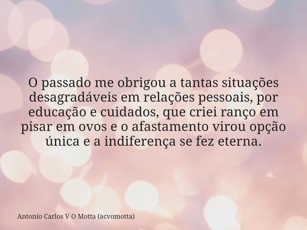 O passado me obrigou a tantas situações desagradáveis em relações pessoais, por educação e cuidados, que criei ranço em pisar em ovos e o afastamento virou opçã... Frase de Antonio Carlos V O Motta (acvomotta).
