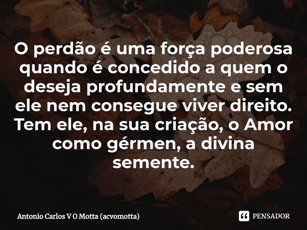 ⁠O perdão é uma força poderosa quando é concedido a quem o deseja profundamente e sem ele nem consegue viver direito. Tem ele, na sua criação, o Amor como gérme... Frase de Antonio Carlos V O Motta (acvomotta).