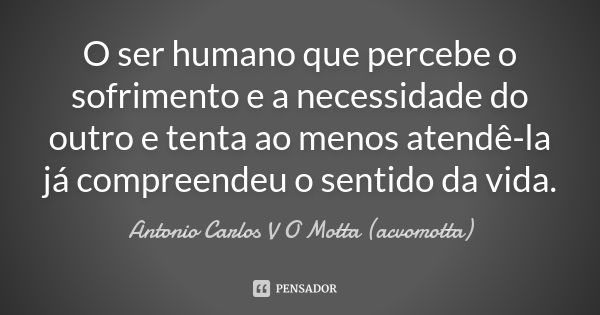 O ser humano que percebe o sofrimento e a necessidade do outro e tenta ao menos atendê-la já compreendeu o sentido da vida.... Frase de Antonio Carlos V O Motta (acvomotta).