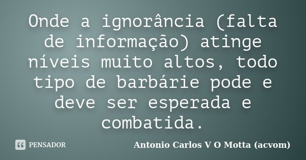 Onde a ignorância (falta de informação) atinge níveis muito altos, todo tipo de barbárie pode e deve ser esperada e combatida.... Frase de Antonio Carlos V O Motta (acvom).
