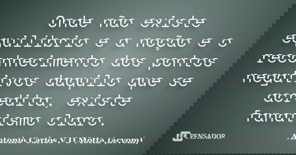 Onde não existe equilíbrio e a noção e o reconhecimento dos pontos negativos daquilo que se acredita, existe fanatismo claro.... Frase de Antonio Carlos V O Motta (acvom).