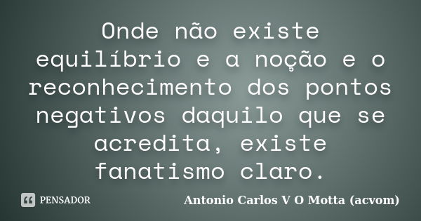 Onde não existe equilíbrio e a noção e o reconhecimento dos pontos negativos daquilo que se acredita, existe fanatismo claro.... Frase de Antonio Carlos V O Motta (acvom).