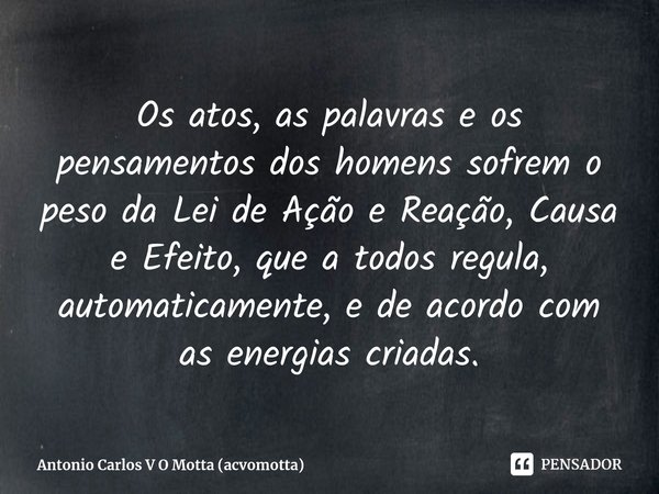 ⁠Os atos, as palavras e os pensamentos dos homens sofrem o peso da Lei de Ação e Reação, Causa e Efeito, que a todos regula, automaticamente, e de acordo com as... Frase de Antonio Carlos V O Motta (acvomotta).
