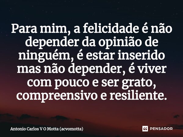 Para mim, a felicidade é não depender da opinião de ninguém, é estar inserido mas não depender, é viver com pouco e ser grato, compreensivo e resiliente.... Frase de Antonio Carlos V O Motta (acvomotta).