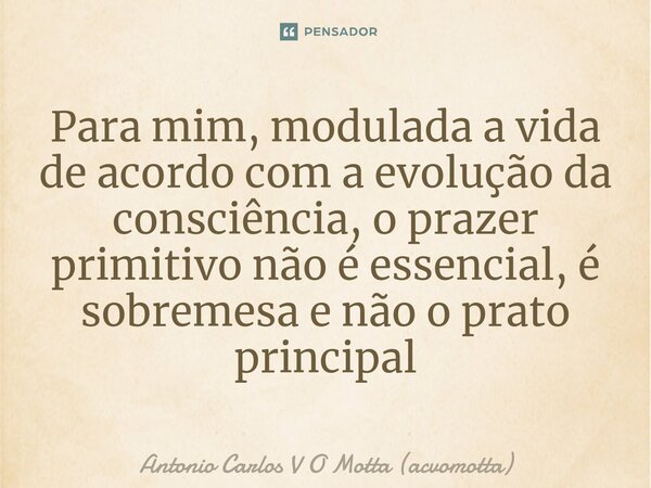 ⁠Para mim, modulada a vida de acordo com a evolução da consciência, o prazer primitivo não é essencial, é sobremesa e não o prato principal... Frase de Antonio Carlos V O Motta (acvomotta).
