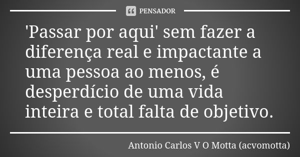 'Passar por aqui' sem fazer a diferença real e impactante a uma pessoa ao menos, é desperdício de uma vida inteira e total falta de objetivo.... Frase de Antonio Carlos V O Motta (acvomotta).