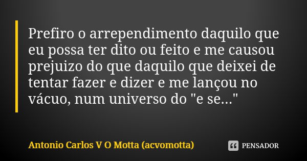 Prefiro o arrependimento daquilo que eu possa ter dito ou feito e me causou prejuizo do que daquilo que deixei de tentar fazer e dizer e me lançou no vácuo, num... Frase de Antonio Carlos V O Motta (acvomotta).